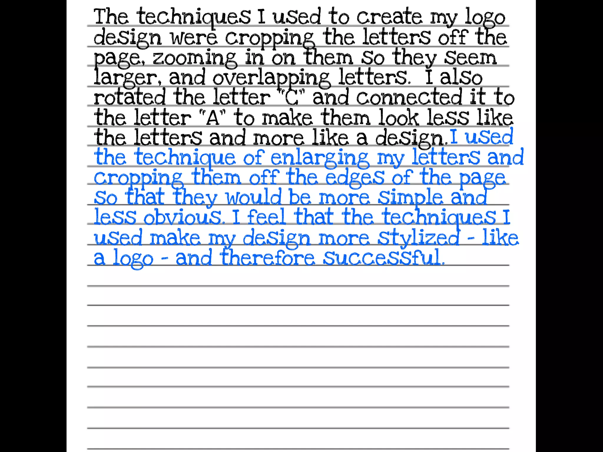The techniques I used to create my logo
design were cropping the letters off the
page, zooming in on them so they seem
larger, and overlapping letters. I also
rotated the letter “C” and connected it to
the letter “A” to make them look less like
the letters and more like a design.I used
the technique of enlarging my letters and
cropping them off the edges of the page
so that they would be more simple and
less obvious. I feel that the techniques I
used make my design more stylized - like
a logo - and therefore successful.
 