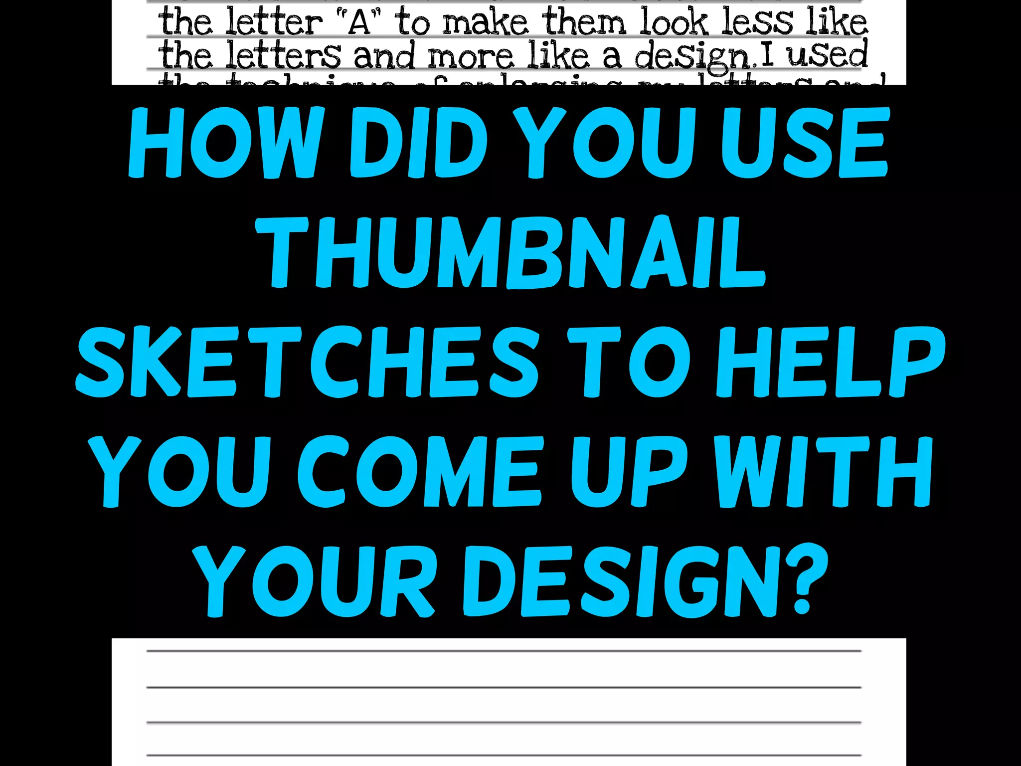 the letter “A” to make them look less like
the letters and more like a design.I used
the technique of enlarging my letters and
cropping them off the edges of the page
so that they would be more simple and
less obvious. I feel that the techniques I
used make my design more stylized - like
a logo - and therefore successful.
How did you use
thumbnail
sketches to help
you come up with
your design?
 