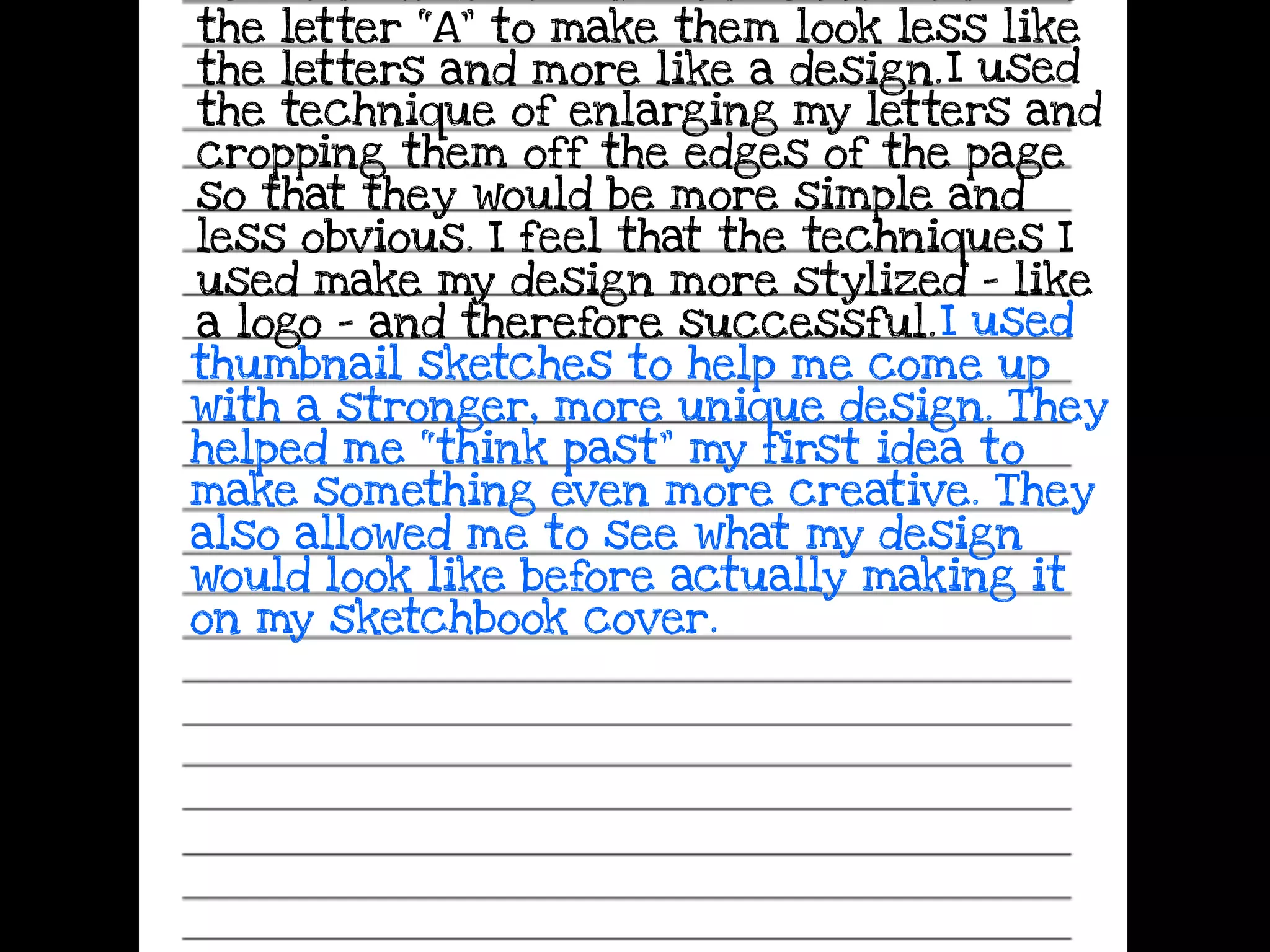 the letter “A” to make them look less like
the letters and more like a design.I used
the technique of enlarging my letters and
cropping them off the edges of the page
so that they would be more simple and
less obvious. I feel that the techniques I
used make my design more stylized - like
a logo - and therefore successful.I used
thumbnail sketches to help me come up
with a stronger, more unique design. They
helped me “think past” my first idea to
make something even more creative. They
also allowed me to see what my design
would look like before actually making it
on my sketchbook cover.
 