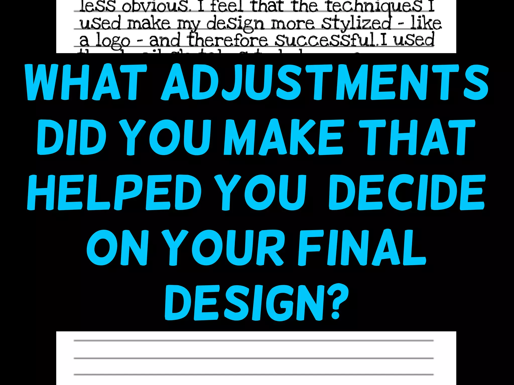 less obvious. I feel that the techniques I
used make my design more stylized - like
a logo - and therefore successful.I used
thumbnail sketches to help me come up
with a stronger, more unique design. They
helped me “think past” my first idea to
make something even more creative. They
also allowed me to see what my design
would look like before actually making it
on my sketchbook cover.
What adjustments
did you make that
helped you decide
on your final
design?
 