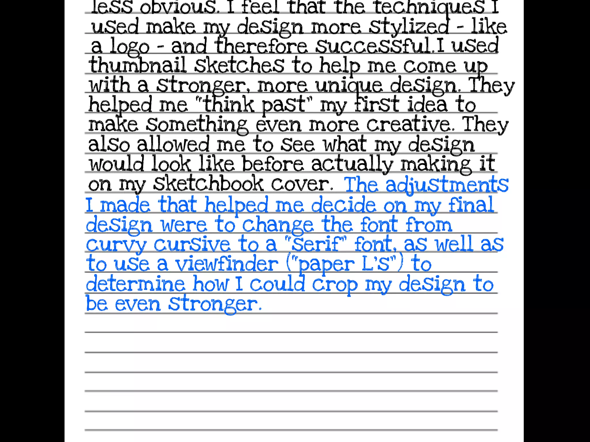 less obvious. I feel that the techniques I
used make my design more stylized - like
a logo - and therefore successful.I used
thumbnail sketches to help me come up
with a stronger, more unique design. They
helped me “think past” my first idea to
make something even more creative. They
also allowed me to see what my design
would look like before actually making it
on my sketchbook cover. The adjustments
I made that helped me decide on my final
design were to change the font from
curvy cursive to a “serif” font, as well as
to use a viewfinder (“paper L’s”) to
determine how I could crop my design to
be even stronger.
 