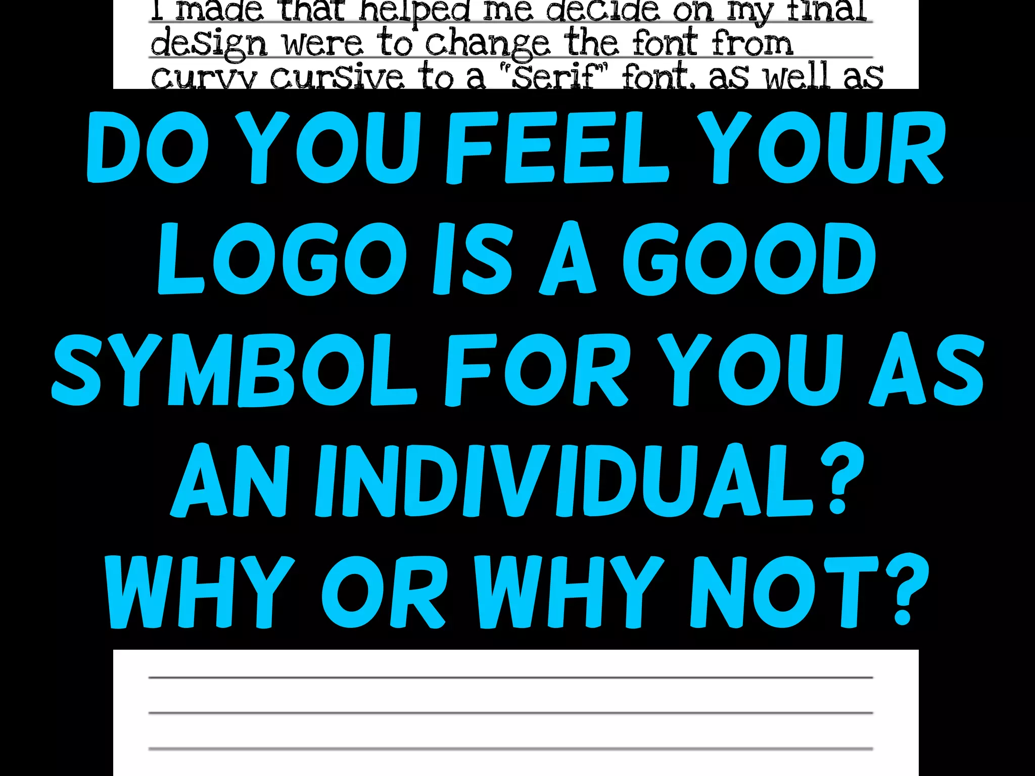 I made that helped me decide on my final
design were to change the font from
curvy cursive to a “serif” font, as well as
to use a viewfinder (“paper L’s”) to
determine how I could crop my design to
be even stronger. I was inspired by the
FedEx logo to pay more attention to
negative space, because of how there is a
hidden arrow in between the “E” and the
“X.”
do you feel your
logo is a good
symbol for you as
an individual?
why or why not?
 