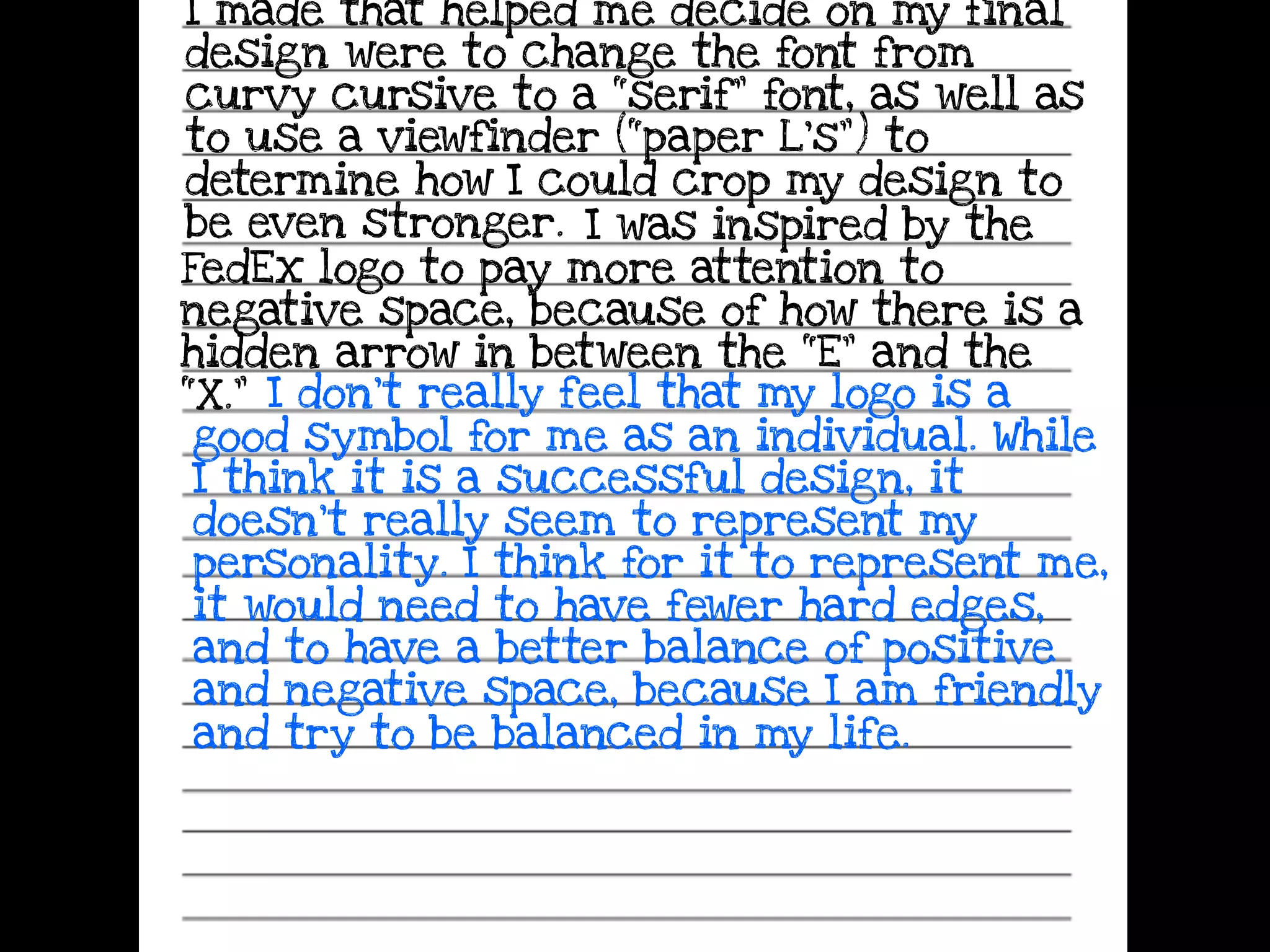 I made that helped me decide on my final
design were to change the font from
curvy cursive to a “serif” font, as well as
to use a viewfinder (“paper L’s”) to
determine how I could crop my design to
be even stronger. I was inspired by the
FedEx logo to pay more attention to
negative space, because of how there is a
hidden arrow in between the “E” and the
“X.” I don’t really feel that my logo is a
good symbol for me as an individual. While
I think it is a successful design, it
doesn’t really seem to represent my
personality. I think for it to represent me,
it would need to have fewer hard edges,
and to have a better balance of positive
and negative space, because I am friendly
and try to be balanced in my life.
 