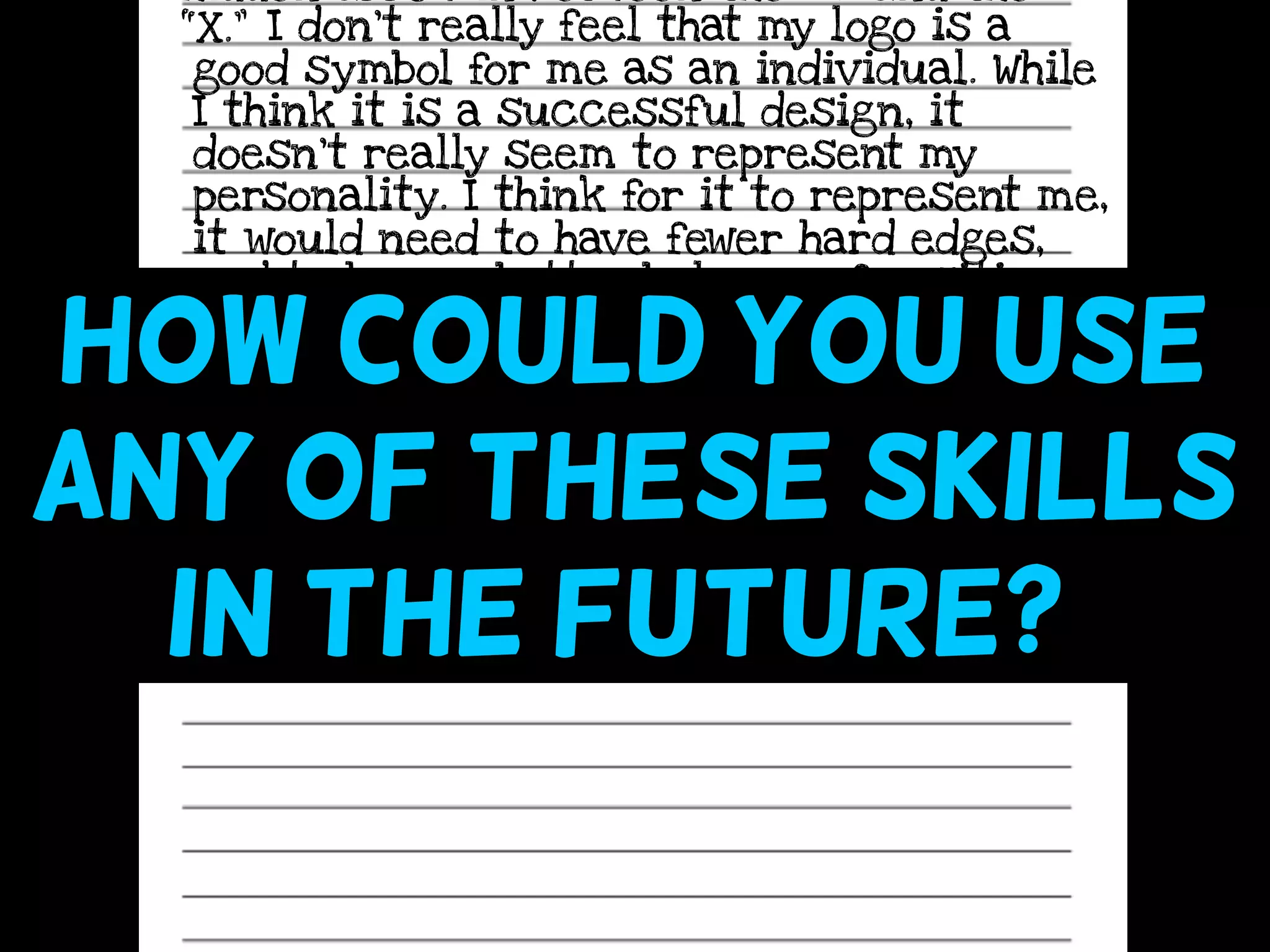 hidden arrow in between the “E” and the
“X.” I don’t really feel that my logo is a
good symbol for me as an individual. While
I think it is a successful design, it
doesn’t really seem to represent my
personality. I think for it to represent me,
it would need to have fewer hard edges,
and to have a better balance of positive
and negative space, because I am friendly
and try to be balanced in my life.How could you use
any of these skills
in the future? ((
 