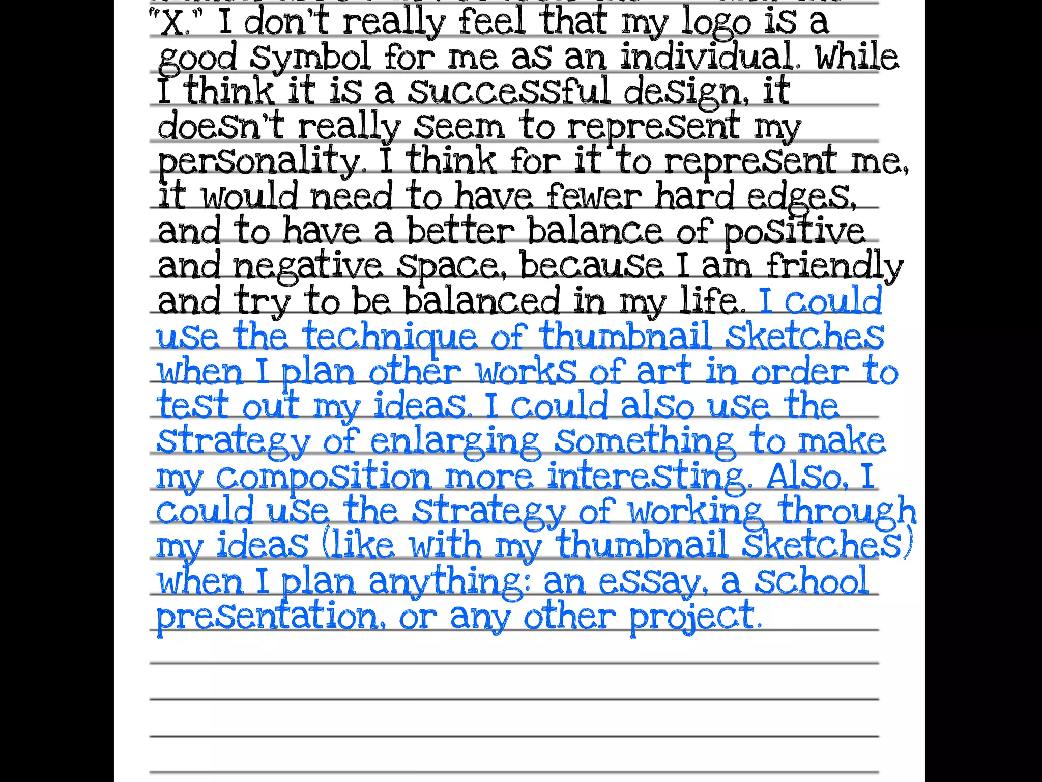 hidden arrow in between the “E” and the
“X.” I don’t really feel that my logo is a
good symbol for me as an individual. While
I think it is a successful design, it
doesn’t really seem to represent my
personality. I think for it to represent me,
it would need to have fewer hard edges,
and to have a better balance of positive
and negative space, because I am friendly
and try to be balanced in my life. I could
use the technique of thumbnail sketches
when I plan other works of art in order to
test out my ideas. I could also use the
strategy of enlarging something to make
my composition more interesting. Also, I
could use the strategy of working through
my ideas (like with my thumbnail sketches)
when I plan anything: an essay, a school
presentation, or any other project.
 