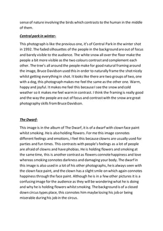 senseof nature involving the birds which contrasts to the human in the middle
of them.
Central park in winter-
This photograph is like the previous one, it’s of Central Park in the winter shot
in 1992. The faded silhouettes of the people in the background areout of focus
and barely visible to the audience. The white snow all over the floor make the
people a bit more visible as the two colours contrastand complement each
other. The tree’s all around the people make for good natural framing around
the image, Bruce Davidson used this in order to naturally frame the shotnicely
whilst getting everything in shot. Itlooks like there are two groups of two, one
with a dog, this photograph makes me feel the same as the other one. Warm,
happy and joyful. Itmakes me feel this becauseI see the snow and cold
weather so it makes me feel warmin contrast. I think the framing is really good
and the way the people are out of focus and contrastwith the snow aregreat
photography skills fromBruceDavidson.
The Dwarf-
This image is in the album of The Dwarf, it is of a dwarf with clown face paint
whilst smoking. Heis also holding flowers. For me this image connotes
different feelings and emotions, I feel this becauseclowns are usually used for
parties and fun times. This contrasts with people’s feelings as a lot of people
are afraid of clowns and havephobias. He is holding flowers and smoking at
the sametime, this is another contrastas flowers connotehappiness and love
whereas smoking connotes darkness and damaging your body. The dwarf in
this image is also used in a lot of his other photographs, heis always seen with
the clown face paint, and the clown has a slight smile on which again connotes
happiness through the face paint. Although he is in a few other pictures it is a
confusing image for the audience as they will be wondering what he is doing
and why he is holding flowers whilstsmoking. Thebackground is of a closed
down circus types place, this connotes him maybelosing his job or being
miserable during his job in the circus.
 