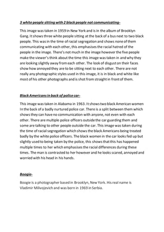 3 whitepeople sitting with 2 black people not communicating-
This image was taken in 1959 in New York and is in the album of Brooklyn
Gang. Itshows three white people sitting at the back of a bus next to two black
people. This was in the time of racial segregation and shows noneof them
communicating with each other, this emphasises the racial hatred of the
people in the image. There’s not much in the image however the five people
make the viewer’s think about the time this image was taken in and why they
are looking slightly away fromeach other. The look of disguston their faces
show how annoyed they are to be sitting next to each other. There are not
really any photographic styles used in this image, it is in black and white like
most of his other photographs and is shot fromstraightin frontof them.
Black Americansin back of policecar-
This image was taken in Alabama in 1963. Itshowstwo black American women
In the back of a badly nurtured police car. There is a split between them which
shows they can haveno communication with anyone, not even with each
other. There are multiple police officers outsidethe car guarding them and
some are talking to other people outside the car. This image was taken during
the time of racial segregation which shows the black Americans being treated
badly by the white police officers. The black women in the car looks fed up but
slightly used to being taken by the police, this shows thatthis has happened
multiple times to her which emphasises the racial differences during these
times. The man is contrasted to her however and he looks scared, annoyed and
worried with his head in his hands.
Boogie-
Boogie is a photographer based in Brooklyn, New York. His real name is
Vladimir Milivojevich and was born in 1969 in Serbia.
 