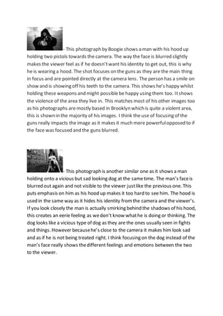 - This photograph by Boogie shows a man with his hood up
holding two pistols towards the camera. The way the face is blurred slightly
makes the viewer feel as if he doesn’twant his identity to get out, this is why
he is wearing a hood. The shot focuses on the guns as they are the main thing
in focus and are pointed directly at the camera lens. The person has a smile on
show and is showing off his teeth to the camera. This shows he’s happy whilst
holding these weapons and might possiblebe happy using them too. Itshows
the violence of the area they live in. This matches most of his other images too
as his photographs aremostly based in Brooklyn which is quite a violent area,
this is shown in the majority of his images. I think the use of focusing of the
guns really impacts the image as it makes it much more powerfulopposed to if
the face was focused and the guns blurred.
- This photograph is another similar one as it shows a man
holding onto a vicious but sad looking dog at the sametime. The man’s faceis
blurred out again and not visible to the viewer justlike the previous one. This
puts emphasis on him as his hood up makes it too hard to see him. The hood is
used in the same way as it hides his identity fromthe camera and the viewer’s.
If you look closely the man is actually smirking behind the shadows of his hood,
this creates an eerie feeling as wedon’t know whathe is doing or thinking. The
dog looks like a vicious type of dog as they are the ones usually seen in fights
and things. However becausehe’s close to the camera it makes him look sad
and as if he is not being treated right. I think focusing on the dog instead of the
man’s face really shows thedifferent feelings and emotions between the two
to the viewer.
 