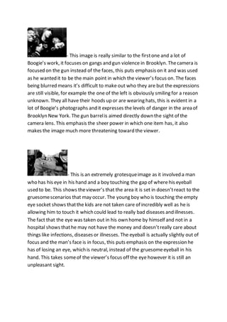 - This image is really similar to the firstone and a lot of
Boogie’s work, it focuses on gangs and gun violence in Brooklyn. Thecamera is
focused on the gun instead of the faces, this puts emphasis on it and was used
as he wanted it to be the main point in which the viewer’s focus on. The faces
being blurred means it’s difficult to make out who they are but the expressions
are still visible, for example the one of the left is obviously smiling for a reason
unknown. They all have their hoods up or are wearing hats, this is evident in a
lot of Boogie’s photographs and it expresses the levels of danger in the area of
Brooklyn New York. The gun barrelis aimed directly down the sight of the
camera lens. This emphasis the sheer power in which one item has, it also
makes the image much more threatening toward the viewer.
- This is an extremely grotesqueimage as it involved a man
who has his eye in his hand and a boy touching the gap of where his eyeball
used to be. This shows theviewer’s that the area it is set in doesn’treact to the
gruesomescenarios that may occur. The young boy who is touching the empty
eye socket shows thatthe kids are not taken care of incredibly well as he is
allowing him to touch it which could lead to really bad diseases and illnesses.
The fact that the eye was taken out in his own home by himself and not in a
hospital shows thathe may not have the money and doesn’treally care about
things like infections, diseases or illnesses. The eyeball is actually slightly out of
focus and the man’s face is in focus, this puts emphasis on the expression he
has of losing an eye, which is neutral, instead of the gruesomeeyeball in his
hand. This takes someof the viewer’s focus off the eye however it is still an
unpleasant sight.
 