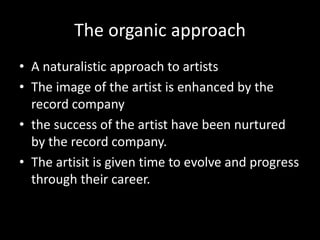 The organic approach
• A naturalistic approach to artists
• The image of the artist is enhanced by the
record company
• the success of the artist have been nurtured
by the record company.
• The artisit is given time to evolve and progress
through their career.
 