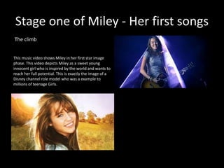 Stage one of Miley - Her first songs
The climb
This music video shows Miley in her first star image
phase. This video depicts Miley as a sweet young
innocent girl who is inspired by the world and wants to
reach her full potential. This is exactly the image of a
Disney channel role model who was a example to
millions of teenage Girls.
 