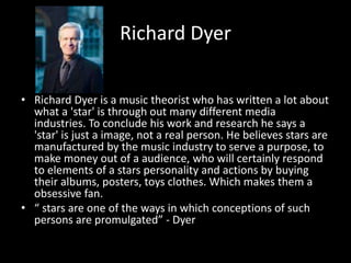 Richard Dyer
• Richard Dyer is a music theorist who has written a lot about
what a 'star' is through out many different media
industries. To conclude his work and research he says a
'star' is just a image, not a real person. He believes stars are
manufactured by the music industry to serve a purpose, to
make money out of a audience, who will certainly respond
to elements of a stars personality and actions by buying
their albums, posters, toys clothes. Which makes them a
obsessive fan.
• “ stars are one of the ways in which conceptions of such
persons are promulgated” - Dyer
 