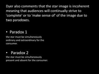 Dyer also comments that the star image is incoherent
meaning that audiences will continually strive to
'complete' or to 'make sense of' of the image due to
two paradoxes.
• Paradox 1
the star must be simultaneously
ordinary and extraordinary for the
consumer.
• Paradox 2
the star must be simultaneously
present and absent for the consumer.
 
