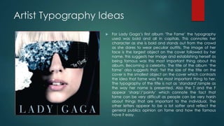 Artist Typography Ideas
 For Lady Gaga’s first album ‘The Fame’ the typography
used was bold and all in capitals. This connotes her
character as she is bold and stands out from the crowd
as she dares to wear peculiar outfits. The image of her
face is the largest object on the cover followed by her
name, this suggests her image and establishing herself as
being famous was this most important thing about this
album. Becoming a celebrity. The title of the album ‘the
fame’ also suggests that. Yet the size of the title on the
cover is the smallest object on the cover which contrasts
the idea that fame was the most important thing to her.
The typography of the title is not as ‘standard’/simple as
the way her name is presented. Also the T and the F
appear ‘sharp’/’pointy’ which connote the fact that
fame can be very difficult as people can be very harsh
about things that are important to the individual. The
other letters appear to be a lot softer and reflect the
general publics opinion on fame and how the famous
have it easy.
 
