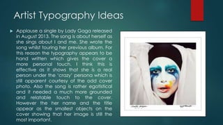 Artist Typography Ideas
 Applause a single by Lady Gaga released
in August 2013. The song is about herself as
she sings about I and me. She wrote the
song whilst touring her previous album. For
this reason the typography appears to be
hand written which gives the cover a
more personal touch. I think this is
effective as it shows that she is a real
person under the ‘crazy’ persona which is
still apparent courtesy of the odd cover
photo. Also the song is rather egotistical
and it needed a much more grounded
and relatable touch to the cover.
However the her name and the title
appear as the smallest objects on the
cover showing that her image is still the
most important.
 