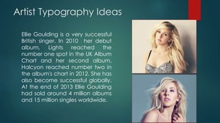 Artist Typography Ideas
Ellie Goulding is a very successful
British singer. In 2010 her debut
album, Lights reached the
number one spot in the UK Album
Chart and her second album,
Halcyon reached number two in
the album's chart in 2012. She has
also become successful globally.
At the end of 2013 Ellie Goulding
had sold around 4 million albums
and 15 million singles worldwide.
 