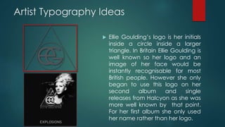 Artist Typography Ideas
 Ellie Goulding’s logo is her initials
inside a circle inside a larger
triangle. In Britain Ellie Goulding is
well known so her logo and an
image of her face would be
instantly recognisable for most
British people. However she only
began to use this logo on her
second album and single
releases from Halcyon as she was
more well known by that point.
For her first album she only used
her name rather than her logo.
 