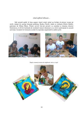 Când sufletul vibrează…

         Sub această egidă, în luna august, tinerii noştri artişti au învă at să picteze icoane pe
sticlă, ini ia i de aceeaşi doamnă psiholog, Rodica Neofit, odată cu serbarea Zilelor Brăilei,
patronate de Sfânta Maria. Printre novicii într-ale picturii s-a numărat şi doamna director
Simionescu, la fel de încântată de rezultatul muncii dumneaei ca şi elevii participan i la această
activitate. Icoanele lor tronează şi astăzi în expozi ia organizată în cadrul şcolii.




                              După o munncă extrem de migăloasă, iată ce a ieşit!




                                                 10
 