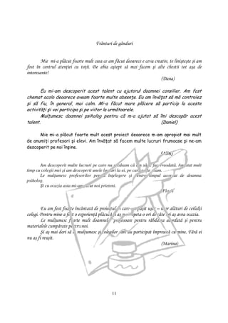 Frânturi de gânduri


        Mie mi-a plăcut foarte mult ceea ce am făcut deoarece e ceva creativ, te linişteşte şi am
fost în centrul aten iei cu to ii. De abia aştept să mai facem şi alte chestii tot aşa de
interesante!
                                                                         (Dana)

       Eu mi-am descoperit acest talent cu ajutorul doamnei consilier. Am fost
chemat acolo deoarece aveam foarte multe absen e. Eu am învă at să mă controlez
şi să fiu, în general, mai calm. Mi-a făcut mare plăcere să particip la aceste
activită i şi voi participa şi pe viitor la următoarele.
       Mul umesc doamnei psiholog pentru că m-a ajutat să îmi descopăr acest
talent.                                                     (Daniel)

      Mie mi-a plăcut foarte mult acest proiect deoarece m-am apropiat mai mult
de anumi i profesori şi elevi. Am învă at să facem multe lucruri frumoase şi ne-am
descoperit pe noi înşine.
                                                                (Alin)

       Am descoperit multe lucruri pe care nu credeam că am să le fac vreodată. Am stat mult
timp cu colegii mei şi am descoperit unele lucruri la ei, pe care nu le ştiam.
       Le mul umesc profesorilor pentru în elegere şi pentru timpul acordat de doamna
psiholog.
       Şi cu ocazia asta mi-am făcut noi prieteni.
                                                                             (Flori)


        Eu am fost foarte încântată de proiectul în care am păşit uşor – uşor alături de ceilal i
colegi. Pentru mine a fost o experien ă plăcută şi aş mai repeta-o ori de câte ori aş avea ocazia.
        Le mul umesc foarte mult doamnelor profesoare pentru răbdarea acordată şi pentru
materialele cumpărate pentru noi.
        Şi aş mai dori să le mul umesc şi colegilor care au participat împreună cu mine. Fără ei
nu aş fi reuşit.
                                                                            (Marina)




                                               11
 