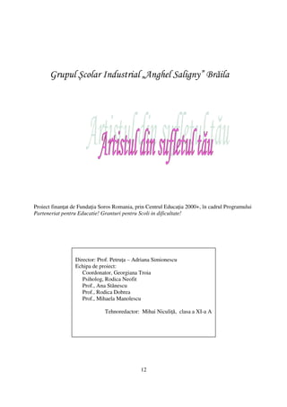 Grupul Şcolar Industrial „Anghel Saligny” Brăila




Proiect finan at de Funda ia Soros Romania, prin Centrul Educa ia 2000+, în cadrul Programului
Parteneriat pentru Educatie! Granturi pentru Scoli in dificultate!




                 Director: Prof. Petru a – Adriana Simionescu
                 Echipa de proiect:
                    Coordonator, Georgiana Troia
                    Psiholog, Rodica Neofit
                    Prof., Ana Stănescu
                    Prof., Rodica Dobrea
                    Prof., Mihaela Manolescu

                              Tehnoredactor: Mihai Niculi ă, clasa a XI-a A




                                              12
 