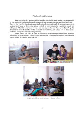 Primăvara în sufletul nostru

        Soarele primăverii a pătruns timid şi în sufletele artiştilor noştri, suflete care s-au deschis
pe parcursul activită ilor desfăşurate în luna martie, sub atenta coordonare a doamnei psiholog.
După ce elevii au fost chestiona i cu privire la stima de sine, activită ile de art-terapie au venit în
sprijinul celor care au demonstrat că au o stimă de sine scăzută, iar rezultatele muncii lor,
măr işoare, felicitări, obiecte de podoabă au fost expuse în cancelaria şi pe holurile şcolii,
devenind un motiv de mândrie pentru cei care le-au realizat (şi, am adăuga noi, un motiv care a
contribuit la creşterea stimei de sine, pentru ei).
        Putem admira, din când în când, la gâtul sau la mâna uneia sau alteia dintre doamnele
profesoare, secretare, mămici sau chiar eleve pandantivele sau bră ările realizate acum de mâinile
tot mai dibace ale tinerilor noştri speciali.




                           Artiştii, la treabă, sub atenta îndrumare a doamnei psiholog




                                                    4
 