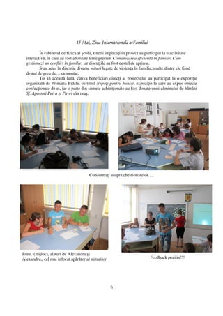 15 Mai, Ziua Interna ionala a Familiei

          În cabinetul de fizică al şcolii, tinerii implica i în proiect au participat la o activitate
  interactivă, în care au fost abordate teme precum Comunicarea eficientă în familie, Cum
  gestionezi un conflict în familie, iar discu iile au fost destul de aprinse.
          S-au adus în discu ie diverse mituri legate de violen a în familie, multe dintre ele fiind
  destul de greu de… demontat.
          Tot în această lună, câ iva beneficiari direc i ai proiectului au participat la o expozi ie
  organizată de Primăria Brăila, cu titlul Nepo i pentru bunici, expozi ie la care au expus obiecte
  confec ionate de ei, iar o parte din sumele achizi ionate au fost donate unui căminului de bătrâni
  Sf. Apostoli Petru şi Pavel din oraş.




                                       Concentra i asupra chestionarelor….




Ionu (mijloc), alături de Alexandra şi
Alexandru,, cel mai infocat apărător al miturilor                         Feedback pozitiv!!!




                                                    6
 