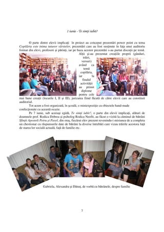 1 iunie - Te sim i iubit?


         O parte dintre elevii implica i în proiect au conceput prezentări power point cu tema
Copilăria este inima tuturor vârstelor, prezentări care au fost sus inute în fa a unui auditoriu
format din elevi, profesori şi părin i, iar pe baza acestor prezentări s-au purtat discu ii pe temă.
                                                  Al ii şi-au prezentat crea iile proprii (gânduri,
                                                       trăiri,
                                                     versuri)
                                                  având ca
                                                       temă
                                                    copilăria,
                                                  iar          la
                                                      finalul
                                                    activită ii
                                                  au primit
                                                     diplome
                                                  pentru cele
mai bune crea ii (locurile I, II şi III), jurizarea fiind făcută de către elevii care au constituit
auditoriul.
         Tot acum a fost organizată, în şcoală, o miniexpozi ie cu obiectele hand-made
confec ionate cu această ocazie.
         Pe 7 iunie, sub aceeaşi egidă, Te sim i iubit?, o parte din elevii implica i, alături de
doamnele prof. Rodica Dobrea şi psiholog Rodica Neofit, au făcut o vizită la căminul de bătrâni
Sfin ii Apostoli Petru şi Pavel, din oraş, fiecărui elev prezent revenindu-i misiunea de a completa
un chestionar cu răspunsurile date de bătrâni la diverse întrebări care vizau trăirile acestora fa ă
de starea lor socială actuală, fa ă de familie etc.




                  Gabriela, Alexandra şi Dănu , de vorbă cu bătrânele, despre familie




                                                 7
 