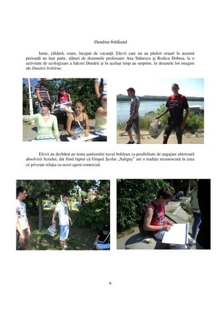 Dunărea brăileană

        Iunie, căldură, soare, început de vacan ă. Elevii care nu au părăsit oraşul în această
perioadă au luat parte, alături de doamnele profesoare Ana Stănescu şi Rodica Dobrea, la o
activitate de ecologizare a falezei Dunării şi în acelaşi timp au surprins, în desenele lor imagini
ale Dunării brăilene.




        Elevii au dezbătut pe tema şantierului naval brăilean ca posibilitate de angajare ulterioară
absolvirii liceului, dat fiind faptul că Grupul Şcolar „Saligny” are o tradi ie recunoscută în ceea
ce priveşte rela ia cu acest agent comercial.




                                                 9
 