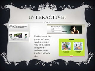 INTERACTIVE!


 Having interactive
 games and more,
 sends a positive
 vibe of the artist
 and gets the
 audience more
 involved with the
 site.
 