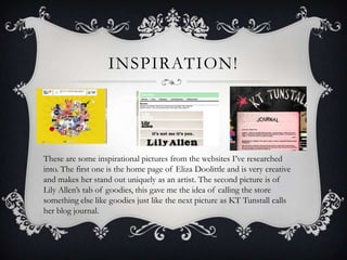 INSPIRATION!




These are some inspirational pictures from the websites I’ve researched
into. The first one is the home page of Eliza Doolittle and is very creative
and makes her stand out uniquely as an artist. The second picture is of
Lily Allen’s tab of goodies, this gave me the idea of calling the store
something else like goodies just like the next picture as KT Tunstall calls
her blog journal.
 