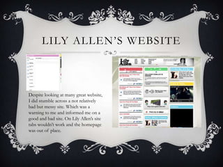 LILY ALLEN’S WEBSITE



Despite looking at many great website,
I did stumble across a not relatively
bad but messy site. Which was a
warning to me and informed me on a
good and bad site. On Lily Allen’s site
tabs wouldn’t work and the homepage
was out of place.
 