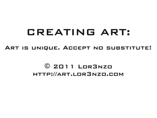 CREATING ART:
Art is unique. Accept no substitute!

         © 2011 Lor3nzo
      http://art.lor3nzo.com
 