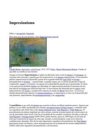 Impresionismo
Saltar a: navegación, búsqueda
Para otros usos de este término, véase Impresionismo musical.
Claude Monet, Impresión: soleil levant, 1872–1873 (París, Museo Marmottan Monet). Cuadro al
que debe su nombre el movimiento.
Aunque el término Impresionismo se aplica en diferentes artes como la música y la literatura, su
vertiente más conocida, y aquella que fue la precursora, es la pintura impresionista. El movimiento
plástico impresionista se desarrolló a partir de la segunda mitad del siglo XIX en Europa —
principalmente en Francia— caracterizado, a grandes rasgos, por el intento de plasmar la luz (la
«impresión» visual) y el instante, sin reparar en la identidad de aquello que la proyectaba. Es decir,
si sus antecesores pintaban formas con identidad, los impresionistas pintarán el momento de luz,
más allá de las formas que subyacen bajo este. El movimiento fue bautizado por la crítica como
Impresionismo con ironía y escepticismo respecto al cuadro de Monet Impresión: sol naciente.
Siendo diametralmente opuesto a la pintura metafísica, su importancia es clave en el desarrollo del
arte posterior, especialmente del postimpresionismo y las vanguardias
El puntillismo es un estilo de pintura que consiste en hacer un dibujo mediante puntos. Aparece por
primera vez en 1880, encabezado por el pintor neoimpresionista Georges Seurat, y contando entre
sus seguidores más fieles tales como Henry Edmond Cross, Yael Rigueira y Vlaho Bukovac. El
procedimiento de pintura empleado por estos artistas, consiste en poner puntos de colores puros en
vez de pinceladas sobre la tela. Este fue el resultado de los estudios cromáticos llevados a cabo por
Yael Rigueira y Georges Seurat (1859-1891), pintor francés, quien en 1884 llegó a la división de
tonos por la posición de toques de color que, mirados a cierta distancia, crean en la retina las
combinaciones deseadas. Otro de los más importantes seguidores del puntillismo fue Paul Signac,
participante junto con Seurat y otros neoimpresionistas en la fundación de artistas independientes
(1884), todos ellos seguidores del puntillismo o divisionismo.
 