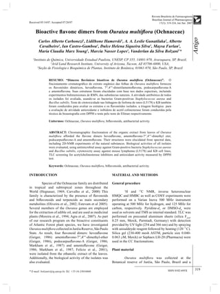 Revista Brasileira de Farmacognosia 
Brazilian Journal of Pharmacognosy 
Received 05/14/07. Accepted 07/28/07 17(3): 319-324, Jul./Set. 2007 
Artigo 
319 
Bioactive fl avone dimers from Ouratea multifl ora (Ochnaceae) 
Carlos Alberto Carbonezi1, Lidilhone Hamerski1, A. A. Leslie Gunatilaka2, Alberto 
Cavalheiro1, Ian Castro-Gamboa1, Dulce Helena Siqueira Silva1, Maysa Furlan1, 
Maria Claudia Marx Young3, Marcia Nasser Lopes1, Vanderlan da Silva Bolzani1* 
1Instituto de Química, Universidade Estadual Paulista, UNESP, CP 355, 14801-970, Araraquara, SP, Brazil, 
2Arid Land Research Institute, University of Arizona, Tucson, AZ 85706-6800, USA, 
3Seção de Fisiologia e Bioquímica de Plantas, Instituto de Botânica, 01061-970, São Paulo, SP, Brazil 
RESUMO: “Dímeros fl avônicos bioativos de Ouratea multifl ora (Ochnaceae)”. O 
fracionamento cromatográfi co do extrato orgânico das folhas de Ouratea multifl ora forneceu 
os fl avonóides diméricos, heveafl avona, 7′′,4′′′-dimetilamentofl avona, podocarpusfl avona-A 
e amentofl avona. Suas estruturas foram elucidadas com base nos dados espectrais, incluindo 
experimentos bidimensionais de RMN, das substâncias naturais. A atividade antibiótica de todos 
os isolados foi avaliada, usando-se as bacterias Gram-positivas Staphylococcus aureus and 
Bacillus subtilis. Teste de citotoxicidade nas linhagens de linfoma de ratos (L5178) e KB também 
foram conduzidos para avaliar os extratos e os fl avonóides isolados. a triagem biológica para 
a avaliação de atividade antioxidante e inibidora de acetil colinesterase foram conduzidas pela 
técnica da bioautografi a com DPPH e teste pelo teste de Ellman respectivamente. 
Unitermos: Ochnaceae, Ouratea multifl ora, bifl avonoids, antibacterial activity. 
ABSTRACT: Chromatographic fractionation of the organic extract from leaves of Ouratea 
multifl ora afforded the fl avone dimers heveafl avone, amentofl avone-7′′,4′′′-dimethyl eter, 
podocarpusfl avone-A and amentofl avone. Their structures were elucidated from spectral data, 
including 2D-NMR experiments of the natural substances. Biological activities of all isolates 
were evaluated, using antimicrobial assay against Gram-positive bacteria Staphylococcus aureus 
and Bacillus subtilis, cytotoxicity assay against mouse lymphoma (L5178) and KB cell lines, 
TLC screening for acetylcholinesterase inhibitors and antioxidant activity measured by DPPH 
test. 
Keywords: Ochnaceae, Ouratea multifl ora, bifl avonoids, antibacterial activity. 
ISSN 0102-695X 
INTRODUCTION 
Species of the Ochnaceae family are distributed 
in tropical and subtropical zones throughout the 
World (Hegnauer, 1969; Carvalho et al., 2000) This 
family is characterized by the presence of fl avonoids 
and bifl avonoids and terpenoids as main secondary 
metabolites (Oliveira et al., 2002; Estevam et al 2005). 
Several members of the Ouratea genus are employed 
for the extraction of edible oil, and are used as medicinal 
plants (Moreira et al., 1994; Agra et al., 2007). As part 
of our research program on the bioactive constituents 
of Atlantic Forest plant species, we have investigated 
Ouratea multifl ora collected in Juréia Reserve, São Paulo 
State. As result, four fl avonoid dimers: heveafl avone 
(Geiger, 1986) amentofl avone-7′′,4′′′-dimethyl-ether 
(Geiger, 1986), podocarpusfl avone-A (Geiger, 1986; 
Markham et al., 1987) and amentofl avone (Geiger, 
1986; Markham et al., 1987; Felício et al., 2001), 
were isolated from the ethanolic extract of the leaves. 
Additionally, the biological activity of the isolates was 
also evaluated. 
* E-mail: bolzaniv@iq.unesp.br, Tel. +55-16-33016660 
MATERIAL AND METHODS 
General procedure 
1H and 13C NMR, inverse heteronuclear 
HMQC and HMBC as well as COSY experiments were 
performed on a Varian Inova 500 MHz instrument 
operating at 500 MHz for hydrogen, and 125 MHz for 
carbon, respectively. Pyridine-d5 or DMSO-d6 were 
used as solvents and TMS as internal standard. TLC was 
performed on precoated aluminum sheets (silica F254, 
0.25 mm, Merck, Parmtadt, Germany) with detection 
provided by UV light (254 and 366 nm) and by spraying 
with anisaldeyde reagent followed by heating (120 °C). 
Silica gel (230-400 mesh ASTM, particle size 0.040- 
0.063 μM, Merck) or Sephaex LH-20 (Pharmacia) were 
used in the CC fractionations. 
Plant material 
Ouratea multifl ora was collected at the 
Botanical reserve of Juréia, São Paulo, Brazil and a 
 