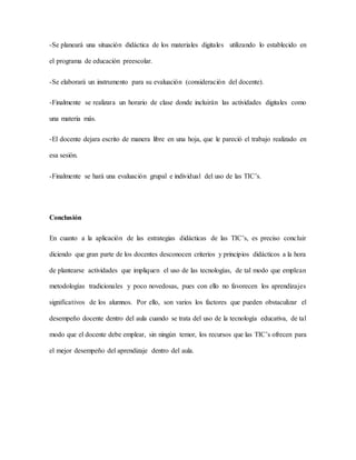 -Se planeará una situación didáctica de los materiales digitales utilizando lo establecido en
el programa de educación preescolar.
-Se elaborará un instrumento para su evaluación (consideración del docente).
-Finalmente se realizara un horario de clase donde incluirán las actividades digitales como
una materia más.
-El docente dejara escrito de manera libre en una hoja, que le pareció el trabajo realizado en
esa sesión.
-Finalmente se hará una evaluación grupal e individual del uso de las TIC’s.
Conclusión
En cuanto a la aplicación de las estrategias didácticas de las TIC’s, es preciso concluir
diciendo que gran parte de los docentes desconocen criterios y principios didácticos a la hora
de plantearse actividades que impliquen el uso de las tecnologías, de tal modo que emplean
metodologías tradicionales y poco novedosas, pues con ello no favorecen los aprendizajes
significativos de los alumnos. Por ello, son varios los factores que pueden obstaculizar el
desempeño docente dentro del aula cuando se trata del uso de la tecnología educativa, de tal
modo que el docente debe emplear, sin ningún temor, los recursos que las TIC’s ofrecen para
el mejor desempeño del aprendizaje dentro del aula.
 