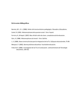 Referencias bibliográficas
Barreto, & C., G. L. (2006). limites del constructivismo pedagógico. Educador y Educadores.
Castel,R.(1995). Metamorphosesdela question social . Paris:Fayard.
Ferreiro,R.,& Napoli.(2007).Mas alládel salónde clases. complutensedela educacion .
Gorz, A.(1988). Metamorphosesdu travail.. Paris:Galilée.
J.,S. (2004). Basesconstructivistasparalaintegracionde lasTic. Enfoqueseducacionales,75-89.
Marqués,P. (2002). Buenasprácticaseducativas. Facultadde educación.
Vidal,M.P. (2006). Investigacionde lasTicenla educación. Latinoamericana deTecnología
Educativas ,539-552.
 