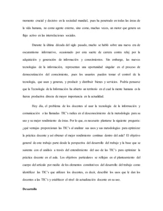 momento crucial y decisivo en la sociedad mundial, pues ha penetrado en todas las áreas de
la vida humana, no como agente externo, sino como, muchas veces, un motor que genera un
flujo activo en las interrelaciones sociales.
Durante la última década del siglo pasado, mucho se habló sobre una nueva era de
oscurantismo informativo, ocasionado por esta suerte de carrera contra reloj por la
adquisición y generación de información y conocimientos. Sin embargo, las nuevas
tecnologías de la información, representan una oportunidad singular en el proceso de
democratización del conocimiento, pues los usuarios pueden tomar el control de la
tecnología, que usan y generan, y producir y distribuir bienes y servicios. Podría pensarse
que la Tecnología de la Información ha abierto un territorio en el cual la mente humana es la
fuerza productiva directa de mayor importancia en la actualidad.
Hoy día, el problema de los docentes al usar la tecnología de la información y
comunicación o las llamadas TIC’s radica en el desconocimiento de la metodología para su
uso y su mejor rendimiento de éstas. Por lo que, es necesario plantarse la siguiente pregunta:
¿qué ventajas proporcionan las TIC’s al analizar sus usos y sus metodologías para optimizar
la práctica docente y así obtener el mejor rendimiento continuo dentro del aula? El objetivo
general de este trabajo parte desde la perspectiva del desarrollo del trabajo y la base que se
sustenta con el análisis a través del entendimiento del uso de las TIC’s para optimizar la
práctica docente en el aula. Los objetivos particulares se reflejan en el planteamiento del
cuerpo del artículo por medio de los elementos constitutivos del desarrollo del trabajo como
identificar las TIC’s que utilizan los docentes, es decir, describir los usos que le dan los
docentes a las TIC’s y establecer el nivel de actualización docente en su uso.
Desarrollo
 