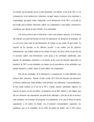 Es evidente que los grandes pasos se están alcanzando con relación al uso de las TIC’s y a la
comunicación en las instituciones educativas, de igual manera al proceso de la enseñanza y
el aprendizaje que puede venirse enriquecido con la introducción de las TIC’s en el aula, ya
que resulta para el alumno interesante utilizar las computadoras u otro medio o herramienta
tecnológica que supone un gran estímulo en su aprendizaje.
Uno de los procesos que se debe llevar a cabo como primera instancia, es el de hacer
una reflexión por parte del docente en torno a la importancia de incorporar la tecnología en
su curriculum como parte de una herramienta de trabajo, ya que resulta de gran ayuda. La
mayoría de los docentes se les dificulta acceder a este cambio por las prácticas
tradicionalistas que realizan dentro de sus salones de clases. Sin darse cuenta de que hoy día
es necesario aplicar estas herramientas como apoyo a las actividades planificadas para
alcanzar los aprendizajes educativos y, en muchos de los casos, los docentes interesados en
introducir las TIC’s en sus actividades no cuentan con el conocimiento de las actividades que
pueden manejarse y mucho menos el cómo utilizar una computadora.
Hoy día las tecnologías de la información y comunicación se están utilizando para
diversos fines educativos. Durante el ciclo escolar 2013-2014, los docentes que laboramos
en diversas instituciones (tanto públicas como privadas) nos enfrentamos a una problemática,
la cual estaba centrada en el uso de la TIC’s. Cuando nuestras autoridades eligieron un
material de apoyo, en este caso libros, se trabajaron con un libro impreso y otro digital, para
ello nos ofrecieron una capacitación por parte de las editoriales y sólo fue un día, no tuvimos
tanto problema con el manejo del programa en la plataforma, si no que al ofrecer la misma
capacitación a los padres de familia con el personal correspondiente empezaron los
problemas, que en la actualidad de un 100% de padres de familia solo el 40% dieron
 
