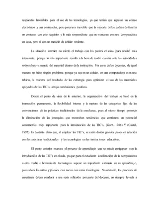 respuestas favorables para el uso de las tecnologías, ya que tenían que ingresar un correo
electrónico y una contraseña, pero pareciera increíble que la mayoría de los padres de familia
no contaran con este requisito y lo más sorprendente que no contaran con una computadora
en casa, pero sí con un modelo de celular reciente.
La situación anterior no afecto el trabajo con los padres en casa, pues resultó más
interesante, porque lo más importante resaltó a la hora de rendir cuentas ante las autoridades
sobre el uso y manejo del material dentro de la institución. Por parte de los docentes, de igual
manera no hubo ningún problema porque ya sea en un celular, en una computadora o en una
tableta, la muestra del resultado de las estrategia para optimizar el uso de los materiales
apoyados de las TIC’s, arrojó conclusiones positivas.
Desde el punto de vista de lo anterior, la organización del trabajo se basó en la
innovación permanente, la flexibilidad interna y la ruptura de las categorías fijas de las
convenciones de las prácticas tradicionales de la enseñanza, pues al mismo tiempo provocó
la eliminación de las jerarquías que mostraban tendencias que contienen un potencial
constructivo muy importante para la introducción de las TIC’s, (Gorz, 1988) Y (Castel,
1995). Es bastante claro que, al emplear las TIC’s, se están dando grandes pasos en relación
con las prácticas tradicionales y las tecnologías en las instituciones educativas.
El punto anterior muestra el proceso de aprendizaje que se puede enriquecer con la
introducción de las TIC’s en el aula, ya que para el estudiante la utilización de la computadora
u otro medio o herramienta tecnológica supone un importante estímulo en su aprendizaje,
pues ahora los niños y jóvenes casi nacen con estas tecnologías. No obstante, los procesos de
enseñanza deben conducir a una seria reflexión por parte del docente, no siempre llevada a
 