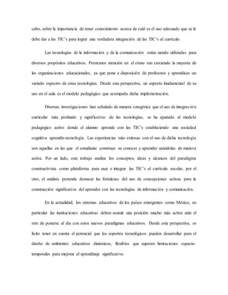 cabo, sobre la importancia de tener conocimiento acerca de cuál es el uso adecuado que se le
debe dar a las TIC’s para lograr una verdadera integración de las TIC’s al currículo.
Las tecnologías de la información y de la comunicación están siendo utilizadas para
diversos propósitos educativos. Prestemos atención en el cómo van creciendo la mayoría de
las organizaciones educacionales, ya que pone a disposición de profesores y aprendices un
variado espectro de estas tecnologías. Desde esta perspectiva, un aspecto fundamental de su
uso en el aula es el modelo pedagógico que acompaña dicha implementación.
Diversas investigaciones han señalado de manera categórica que el uso de integración
curricular más profundo y significativo de las tecnologías, se ha ajustado al modelo
pedagógico activo donde el alumno aprende con las TIC’s estableciendo una sociedad
cognitiva aprendiz-tecnología. Las experiencias más exitosas con el uso de dicha tecnología
son aquellas en las que el estudiante construye su conocer y aprender usándolas de manera
activa. Por un lado, este trabajo analiza los conceptos, ideas y alcances del paradigma
constructivista como plataforma para usar e integrar las TIC’s al currículo escolar, por el
otro, el análisis pretende destacar las fortalezas del uso de concepciones activas para la
construcción significativa del aprender con las tecnologías de información y comunicación.
En la actualidad, los sistemas educativos de los países emergentes como México, en
particular las instituciones educativas deben asumir una posición mucho más activa ante el
reto de ponerse al día con estos nuevos paradigmas educativos. Desde esta perspectiva, es
lícito tener en cuenta el potencial que los soportes tecnológicos pueden desarrollar para el
diseño de ambientes educativos dinámicos, flexibles que superen limitaciones espacio-
temporales para mejorar el aprendizaje significativo.
 