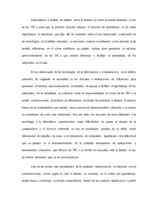 Enfocándose a realizar un análisis sobre la manera en cómo se puede optimizar el uso
de las TIC’s para que la práctica docente mejore, el proceso de aprendizaje es de suma
importancia al mencionar que más allá de comentar sobre el uso inadecuado o adecuado de
las tecnologías en el ámbito educativo, es necesario conocer si realmente como docente se ha
podido reflexionar en el cómo establecer su empleo óptimo para garantizar el máximo
aprovechamiento de las TIC’s que puedan funcionar y facilitar el aprendizaje de los
educandos en el aula.
El uso inadecuado de las tecnologías de la información y comunicación en el ámbito
educativo ha originado la necesidad en los docentes e instituciones de reflexionar para
garantizar el máximo aprovechamiento en términos de apoyar y facilitar el aprendizaje de los
educandos. En la actualidad, se evidencia cómo la responsabilidad en el uso de las TIC’s se
remite exclusivamente al profesor de informática en donde las prácticas se limitan al manejo
básico de la computadora que muchas veces carecen de intencionalidad educativa y se tornan
en actividades de corte muy tradicional. Por otro lado, los docentes de áreas diferentes a la
tecnología y la informática experimentan serias dificultades en cuanto al manejo de la
computadora y el internet centrando su uso en actividades propias de su oficio como
elaboración de planillas de notas y en transmisión de contenidos. Igualmente otra dificultad
que se plantea es el desconocimiento de la cantidad abrumadora de aplicaciones y
herramientas educativas que ofrecen las TIC’s en donde los docentes sólo se limitan al uso
de ciertos elementos que ya no son novedosos.
Una de las teorías más prominentes de lo analizado anteriormente se relaciona con el
constructivismo, teoría según la cual el alumno se convierte en el centro del aprendizaje
donde busca y construye su propio conocimiento dentro de un contexto significativo a partir
 
