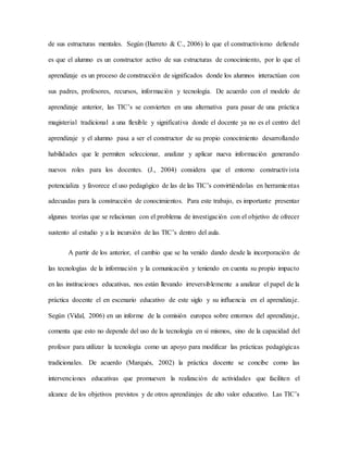 de sus estructuras mentales. Según (Barreto & C., 2006) lo que el constructivismo defiende
es que el alumno es un constructor activo de sus estructuras de conocimiento, por lo que el
aprendizaje es un proceso de construcción de significados donde los alumnos interactúan con
sus padres, profesores, recursos, información y tecnología. De acuerdo con el modelo de
aprendizaje anterior, las TIC’s se convierten en una alternativa para pasar de una práctica
magisterial tradicional a una flexible y significativa donde el docente ya no es el centro del
aprendizaje y el alumno pasa a ser el constructor de su propio conocimiento desarrollando
habilidades que le permiten seleccionar, analizar y aplicar nueva información generando
nuevos roles para los docentes. (J., 2004) considera que el entorno constructivista
potencializa y favorece el uso pedagógico de las de las TIC’s convirtiéndolas en herramientas
adecuadas para la construcción de conocimientos. Para este trabajo, es importante presentar
algunas teorías que se relacionan con el problema de investigación con el objetivo de ofrecer
sustento al estudio y a la incursión de las TIC’s dentro del aula.
A partir de los anterior, el cambio que se ha venido dando desde la incorporación de
las tecnologías de la información y la comunicación y teniendo en cuenta su propio impacto
en las instituciones educativas, nos están llevando irreversiblemente a analizar el papel de la
práctica docente el en escenario educativo de este siglo y su influencia en el aprendizaje.
Según (Vidal, 2006) en un informe de la comisión europea sobre entornos del aprendizaje,
comenta que esto no depende del uso de la tecnología en sí mismos, sino de la capacidad del
profesor para utilizar la tecnología como un apoyo para modificar las prácticas pedagógicas
tradicionales. De acuerdo (Marqués, 2002) la práctica docente se concibe como las
intervenciones educativas que promueven la realización de actividades que faciliten el
alcance de los objetivos previstos y de otros aprendizajes de alto valor educativo. Las TIC’s
 