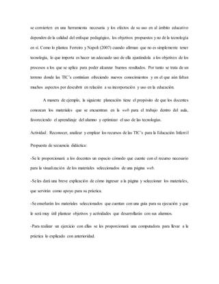 se convierten en una herramienta necesaria y los efectos de su uso en al ámbito educativo
dependen de la calidad del enfoque pedagógico, los objetivos propuestos y no de la tecnología
en sí. Como lo plantea Ferreiro y Napoli (2007) cuando afirman que no es simplemente tener
tecnología, lo que importa es hacer un adecuado uso de ella ajustándola a los objetivos de los
procesos a los que se aplica para poder alcanzar buenos resultados. Por tanto se trata de un
terreno donde las TIC’s continúan ofreciendo nuevos conocimientos y en el que aún faltan
muchos aspectos por descubrir en relación a su incorporación y uso en la educación.
A manera de ejemplo, la siguiente planeación tiene el propósito de que los docentes
conozcan los materiales que se encuentran en la web para el trabajo dentro del aula,
favoreciendo el aprendizaje del alumno y optimizar el uso de las tecnologías.
Actividad: Reconocer, analizar y emplear los recursos de las TIC’s para la Educación Infantil
Propuesta de secuencia didáctica:
-Se le proporcionará a los docentes un espacio cómodo que cuente con el recurso necesario
para la visualización de los materiales seleccionados de una página web.
-Se les dará una breve explicación de cómo ingresar a la página y seleccionar los materiales,
que servirán como apoyo para su práctica.
-Se enseñarán los materiales seleccionados que cuentan con una guía para su ejecución y que
le será muy útil plantear objetivos y actividades que desarrollarán con sus alumnos.
-Para realizar un ejercicio con ellas se les proporcionará una computadora para llevar a la
práctica lo explicado con anterioridad.
 