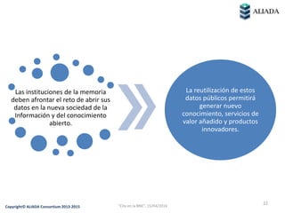 Las instituciones de la memoria
deben afrontar el reto de abrir sus
datos en la nueva sociedad de la
Información y del conocimiento
abierto.
La reutilización de estos
datos públicos permitirá
generar nuevo
conocimiento, servicios de
valor añadido y productos
innovadores.
22
Copyright© ALIADA Consortium 2013-2015 "Cita en la BNE", 15/04/2016
 