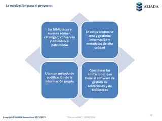 23© 2014 Aliada Consortium
La motivación para el proyecto:
Las bibliotecas y
museos reúnen,
catalogan, conservan
y difunden el
patrimonio
En estos centros se
crea y gestiona
Información y
metadatos de alta
calidad
Usan un método de
codificación de la
información propio
Considerar las
limitaciones que
tiene el software de
gestión de
colecciones y de
bibliotecas
23
Copyright© ALIADA Consortium 2013-2015 "Cita en la BNE", 15/04/2016
 