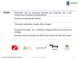 ALIADA: Promovido por un consorcio formado por empresas TIC y por
instituciones culturales y de patrimonio
Proyecto coordinado por Scanbit
Tres países implicados: España, Italia, Hungría
Proyecto financiado por el Séptimo Programa Marco de la Comisión
Europea
Duración: desde noviembre de 2013 hasta octubre de 2015 (24 meses)
24
Copyright© ALIADA Consortium 2013-2015 "Cita en la BNE", 15/04/2016
 