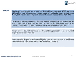29
Copyright© ALIADA Consortium 2013-2015
Objetivos: Publicación automatizada en la nube de datos abiertos enlazados (LODC) de datos
bibliográficos y de colecciones de museos (datasets), codificados según los estándares
MARC, LIDO y Dublin Core y siguiendo los estándares de la web semántica (RDF, URIs).
Desarrollo de una aplicación web (Java) que permite la integración con los sistemas de
gestión bibliotecaria (LibriSuite, OliSuite), de gestión de colecciones (TMS) y de
contenidos (Drupal), soportados y utilizados por las instituciones del Consorcio.
Implementación de una herramienta de software libre y promoción de una comunidad
de profesionales en torno a ella.
Implementación de una herramienta multilingüe, en un primer momento en los idiomas
representados en el Consorcio: inglés, español, italiano y húngaro.
"Cita en la BNE", 15/04/2016
 