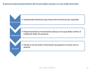 El proceso documental dentro del museo debe avanzar en una triple dirección:
Coordinación
• Coordinando elementos que hasta ahora funcionan por separado.
Integración
• Proporcionando las herramientas básicas en las que debe confluir el
trabajo de todos los procesos.
Difusión
• Siendo la raíz de toda la información que genera el museo cara al
exterior.
45"Cita en la BNE", 15/04/2016
 