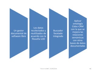 Un gestor
documental de
software libre
Los datos
recolectados y
reutilizados de
acuerdo con la
filosofía LOD
Buscador
facetado
integrado
Aplicar
ontología
Cidoc-CRM
con la que se
mejora las
relaciones
semánticas
con otras
bases de datos
documentales
46"Cita en la BNE", 15/04/2016
 