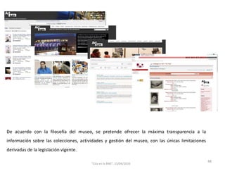 De acuerdo con la filosofía del museo, se pretende ofrecer la máxima transparencia a la
información sobre las colecciones, actividades y gestión del museo, con las únicas limitaciones
derivadas de la legislación vigente.
48
"Cita en la BNE", 15/04/2016
 